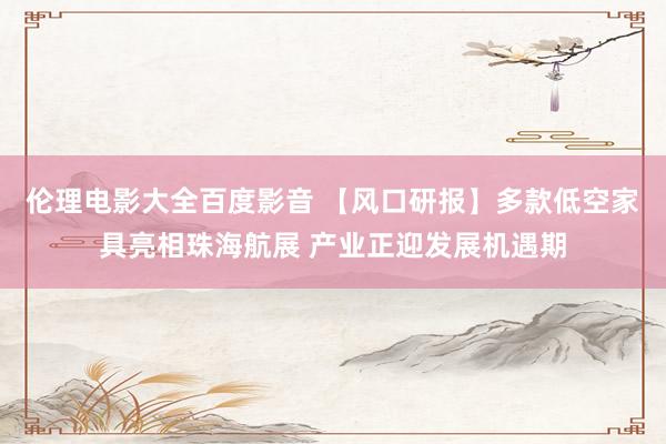 伦理电影大全百度影音 【风口研报】多款低空家具亮相珠海航展 产业正迎发展机遇期