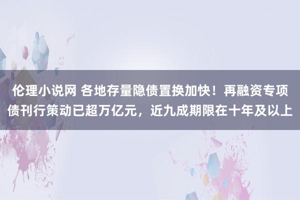 伦理小说网 各地存量隐债置换加快！再融资专项债刊行策动已超万亿元，近九成期限在十年及以上