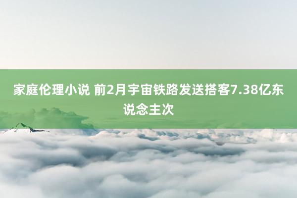 家庭伦理小说 前2月宇宙铁路发送搭客7.38亿东说念主次