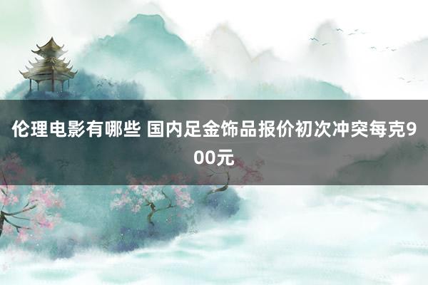 伦理电影有哪些 国内足金饰品报价初次冲突每克900元