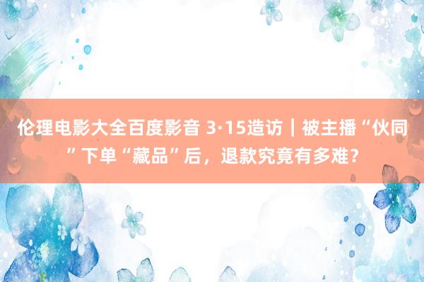 伦理电影大全百度影音 3·15造访｜被主播“伙同”下单“藏品”后，退款究竟有多难？