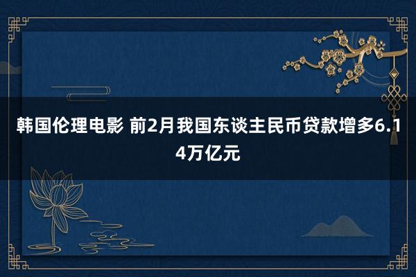 韩国伦理电影 前2月我国东谈主民币贷款增多6.14万亿元