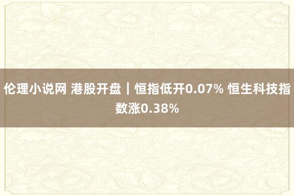 伦理小说网 港股开盘｜恒指低开0.07% 恒生科技指数涨0.38%