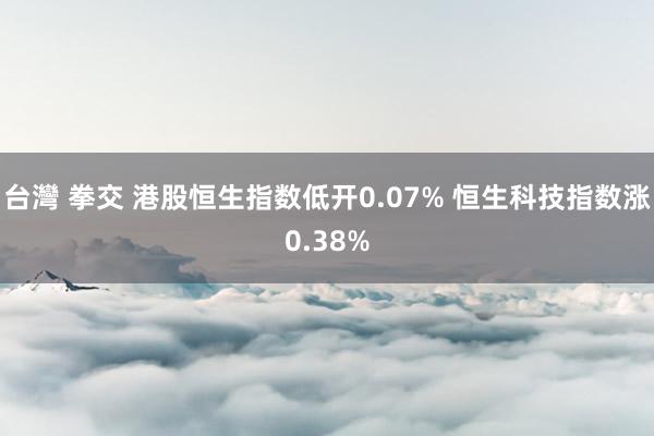 台灣 拳交 港股恒生指数低开0.07% 恒生科技指数涨0.38%