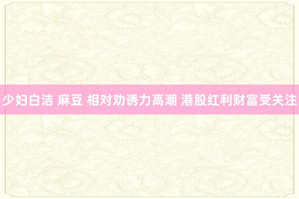 少妇白洁 麻豆 相对劝诱力高潮 港股红利财富受关注