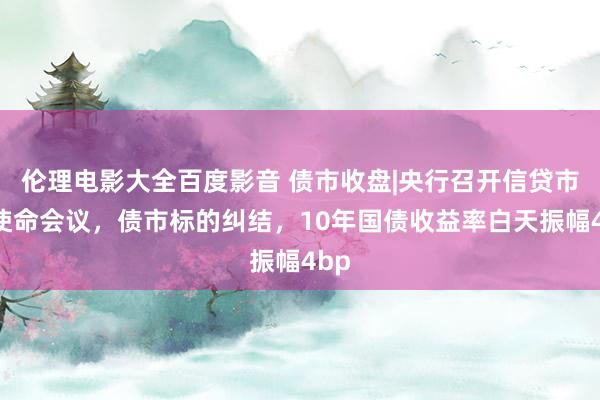 伦理电影大全百度影音 债市收盘|央行召开信贷市集使命会议，债市标的纠结，10年国债收益率白天振幅4bp