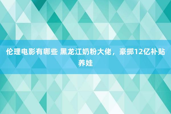 伦理电影有哪些 黑龙江奶粉大佬，豪掷12亿补贴养娃