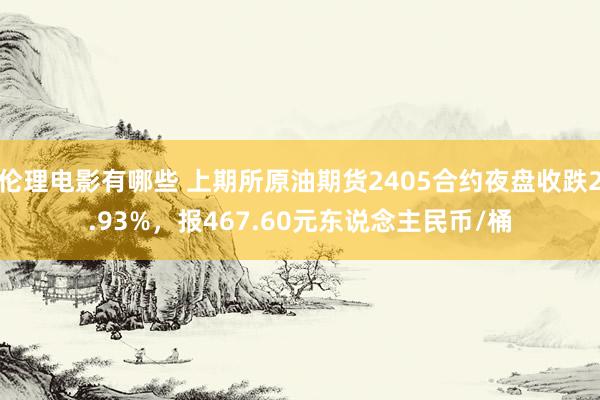 伦理电影有哪些 上期所原油期货2405合约夜盘收跌2.93%，报467.60元东说念主民币/桶