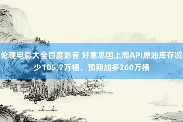 伦理电影大全百度影音 好意思国上周API原油库存减少105.7万桶，预期加多260万桶